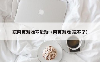 玩网页游戏不能动（网页游戏 玩不了）